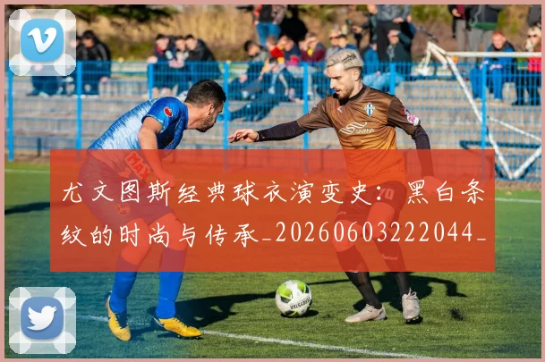 尤文图斯经典球衣演变史：黑白条纹的时尚与传承_20260603222044_20260703234006