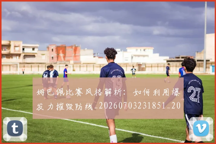 姆巴佩比赛风格解析：如何利用爆发力摧毁防线_20260703231851_20260720190014